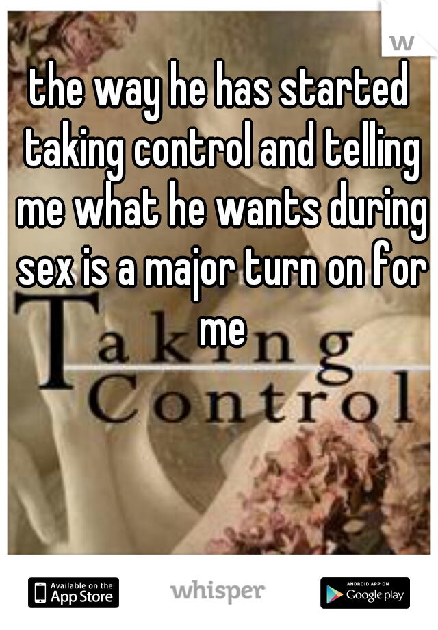 the way he has started taking control and telling me what he wants during sex is a major turn on for me