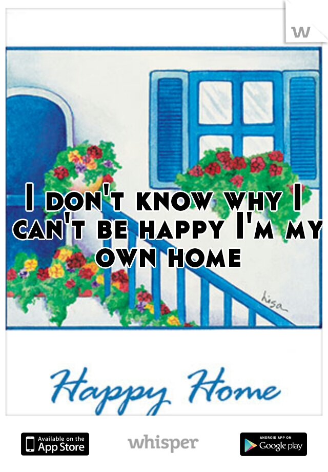 I don't know why I can't be happy I'm my own home