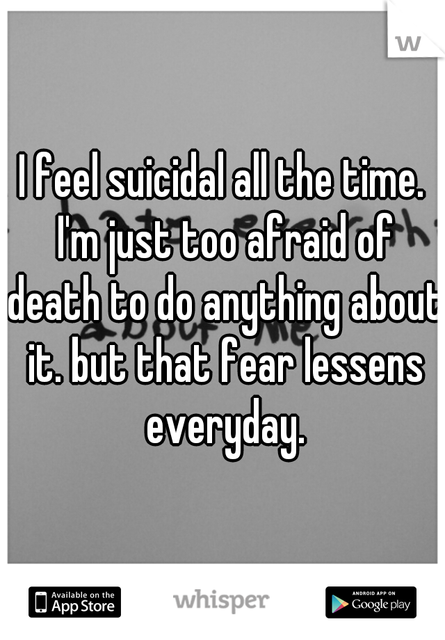 I feel suicidal all the time. I'm just too afraid of death to do anything about it. but that fear lessens everyday.