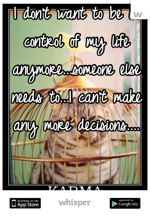 I don't want to be in control of my life anymore...someone else needs to...I can't make any more decisions....