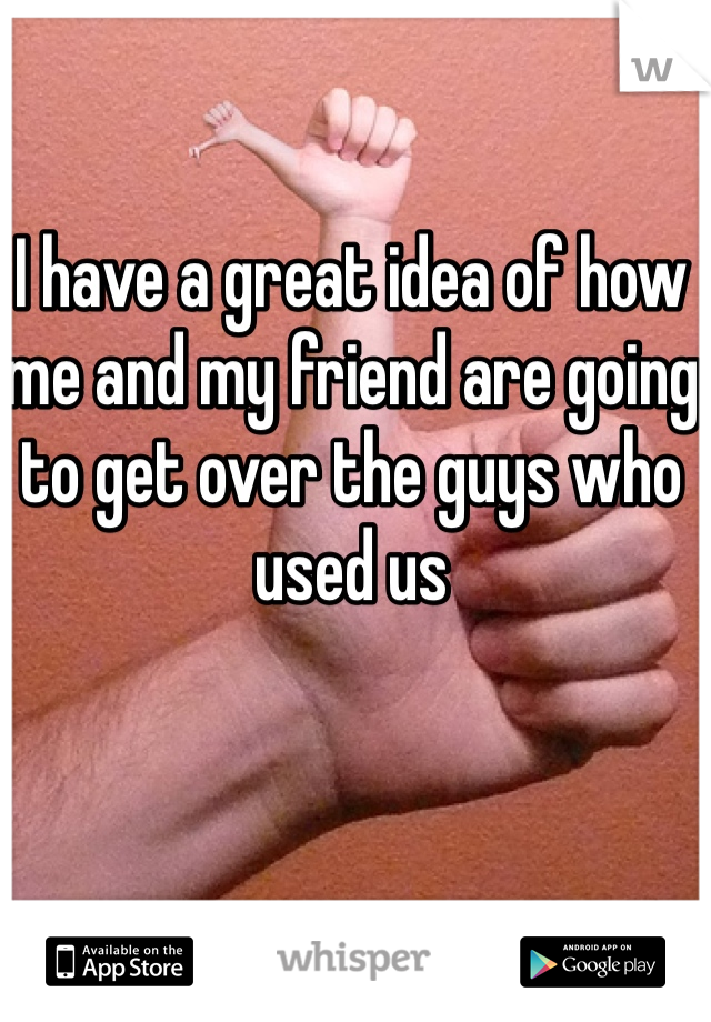I have a great idea of how me and my friend are going to get over the guys who used us 