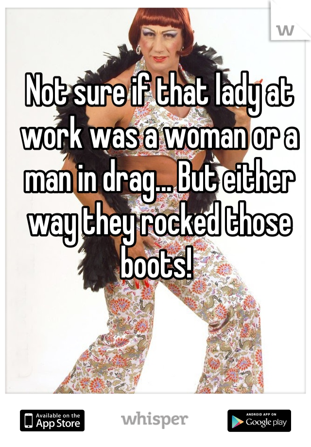 Not sure if that lady at work was a woman or a man in drag... But either way they rocked those boots! 