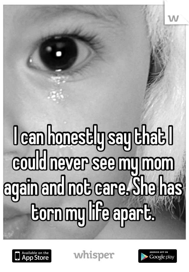 I can honestly say that I could never see my mom again and not care. She has torn my life apart.