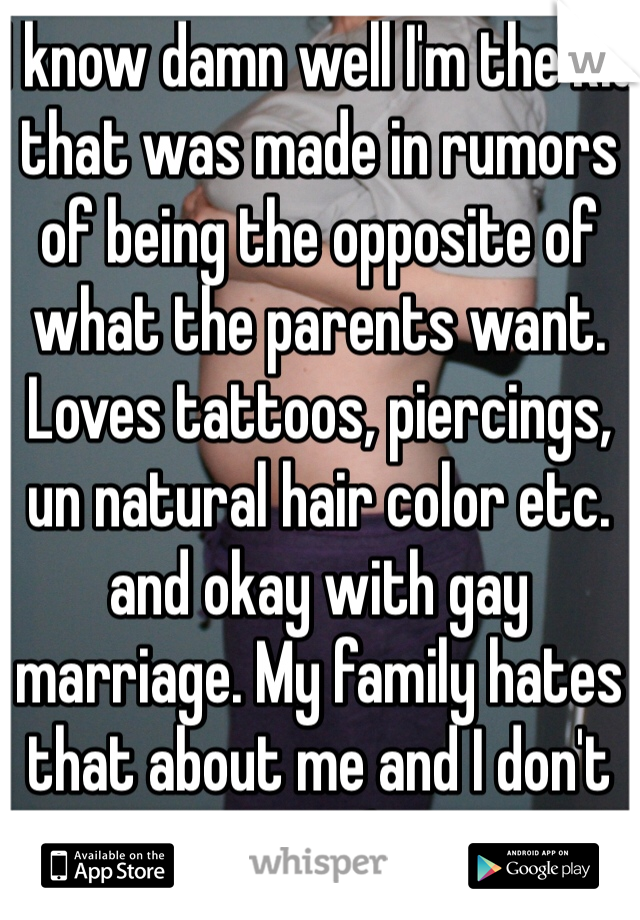 I know damn well I'm the kid that was made in rumors of being the opposite of what the parents want.
Loves tattoos, piercings, un natural hair color etc. and okay with gay marriage. My family hates that about me and I don't care(:
