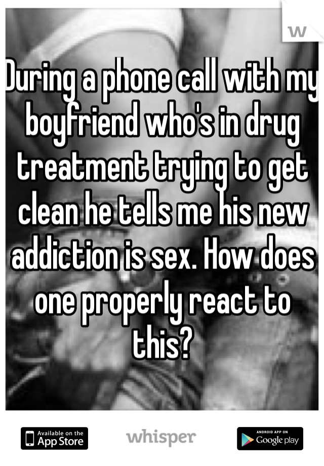 During a phone call with my boyfriend who's in drug treatment trying to get clean he tells me his new addiction is sex. How does one properly react to this? 
