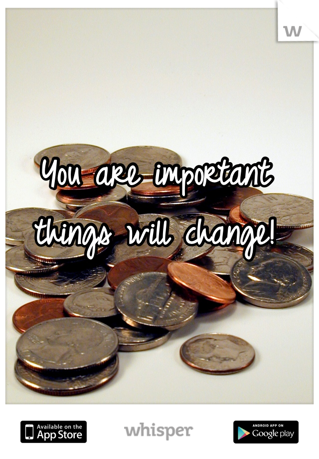 You are important things will change!