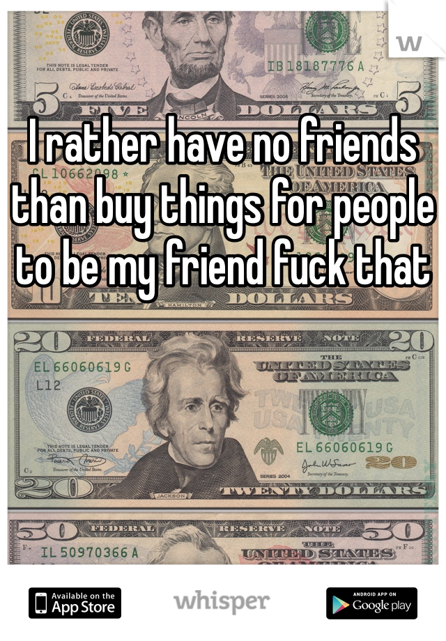 I rather have no friends than buy things for people to be my friend fuck that