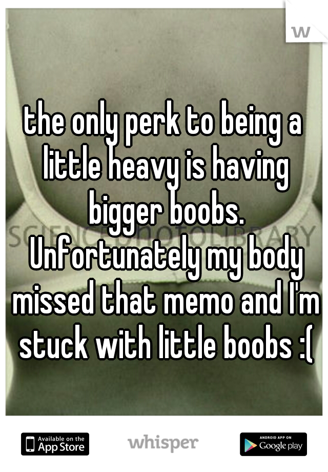 the only perk to being a little heavy is having bigger boobs. Unfortunately my body missed that memo and I'm stuck with little boobs :(