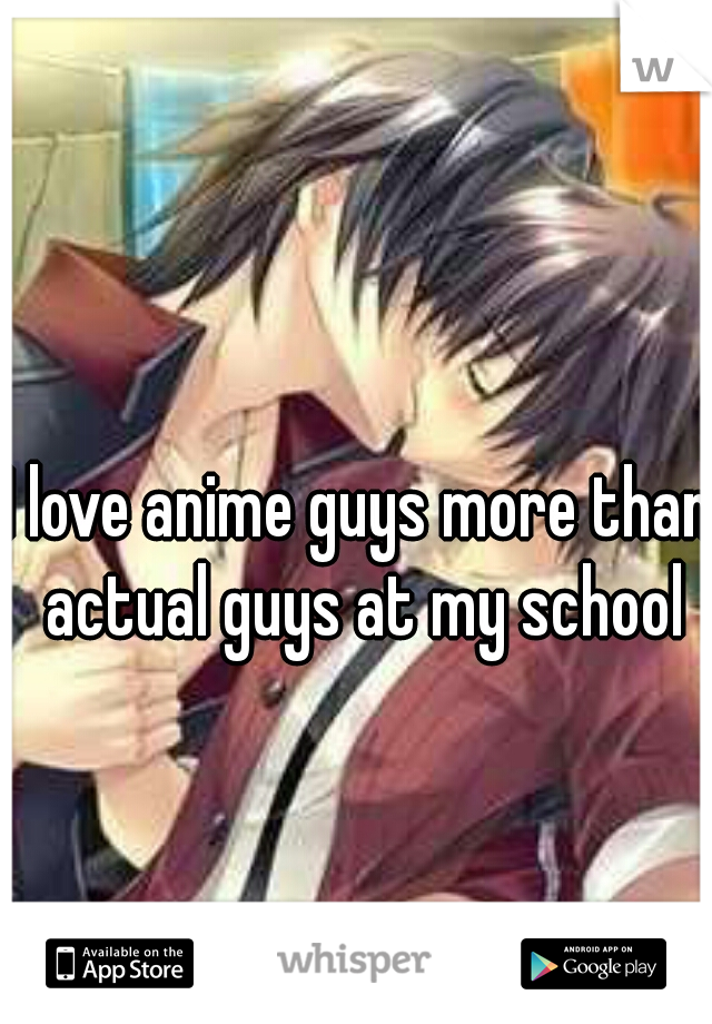 I love anime guys more than actual guys at my school
