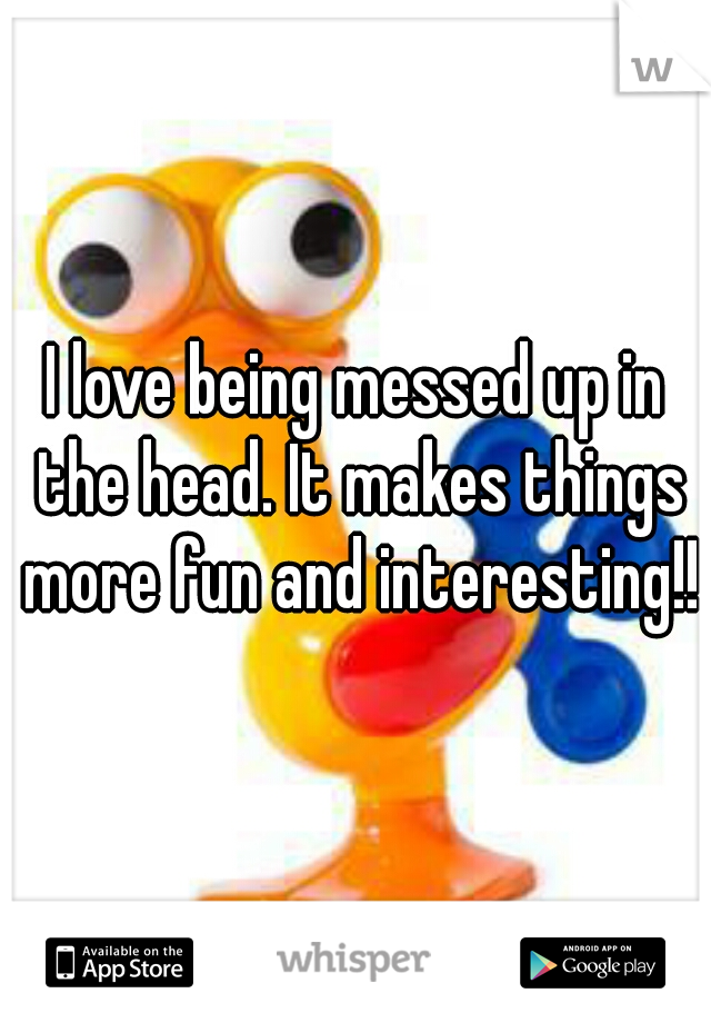 I love being messed up in the head. It makes things more fun and interesting!!