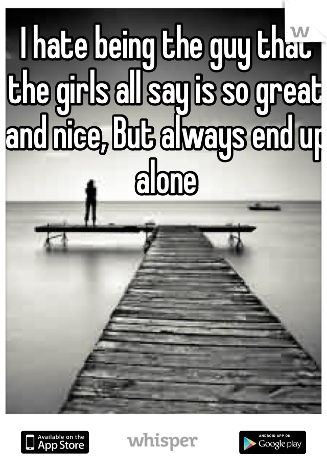 I hate being the guy that the girls all say is so great and nice, But always end up alone