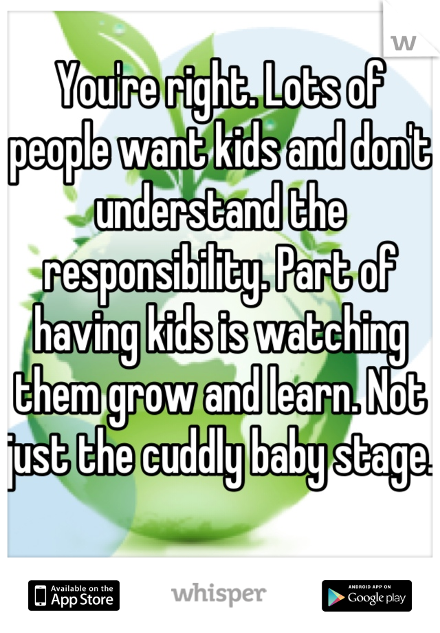 You're right. Lots of people want kids and don't understand the responsibility. Part of having kids is watching them grow and learn. Not just the cuddly baby stage. 