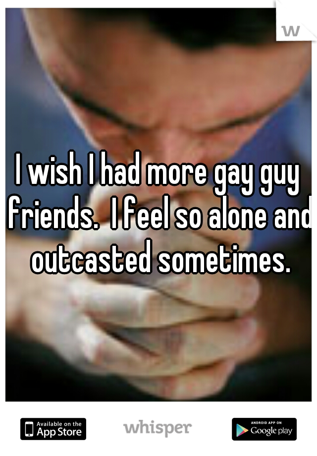 I wish I had more gay guy friends.  I feel so alone and outcasted sometimes.
