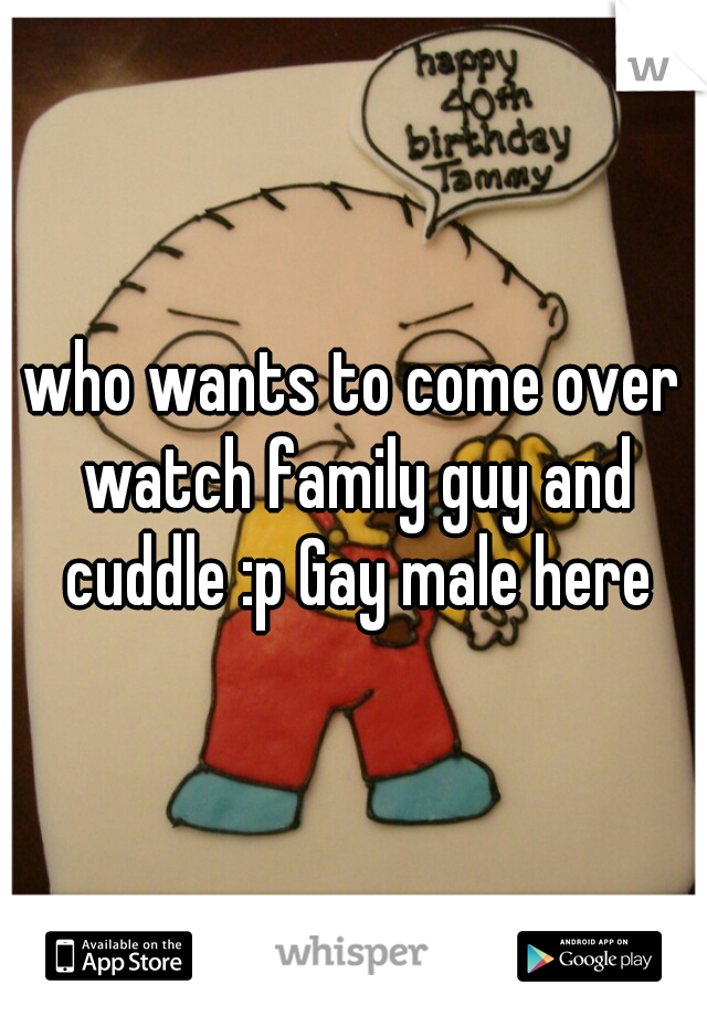 who wants to come over watch family guy and cuddle :p Gay male here