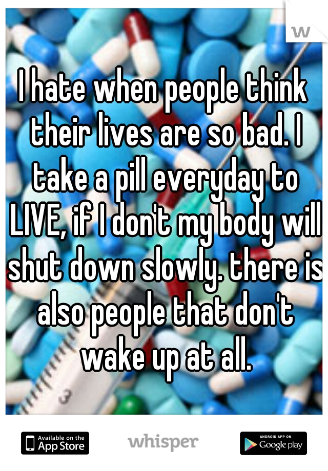 I hate when people think their lives are so bad. I take a pill everyday to LIVE, if I don't my body will shut down slowly. there is also people that don't wake up at all.