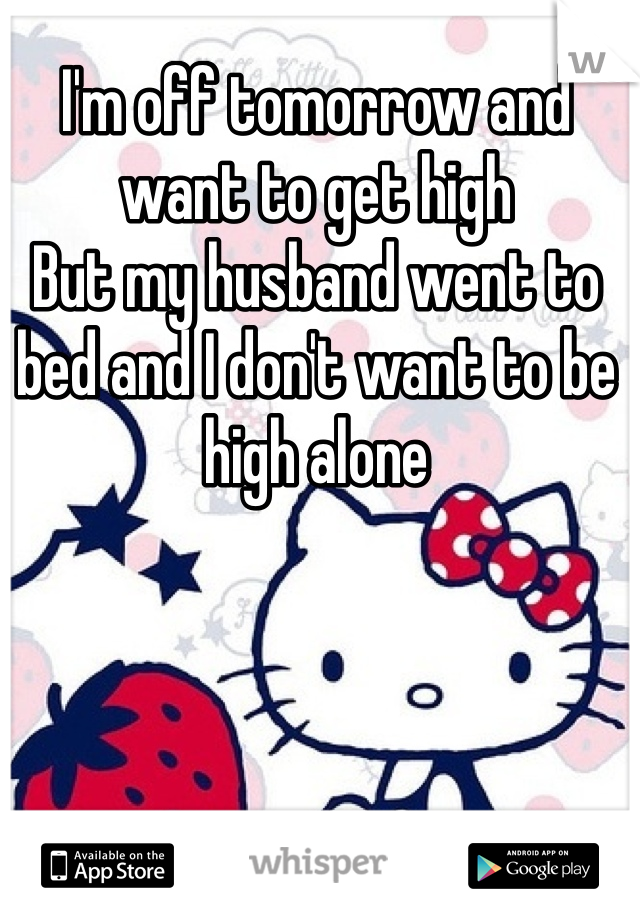 I'm off tomorrow and want to get high
But my husband went to bed and I don't want to be high alone 
