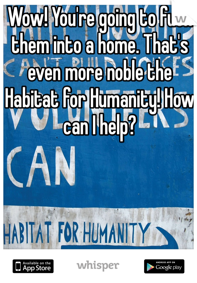 Wow! You're going to fuck them into a home. That's even more noble the Habitat for Humanity! How can I help?