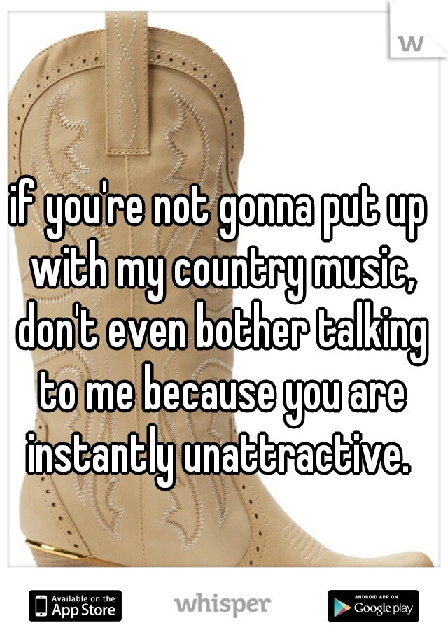 if you're not gonna put up with my country music, don't even bother talking to me because you are instantly unattractive. 