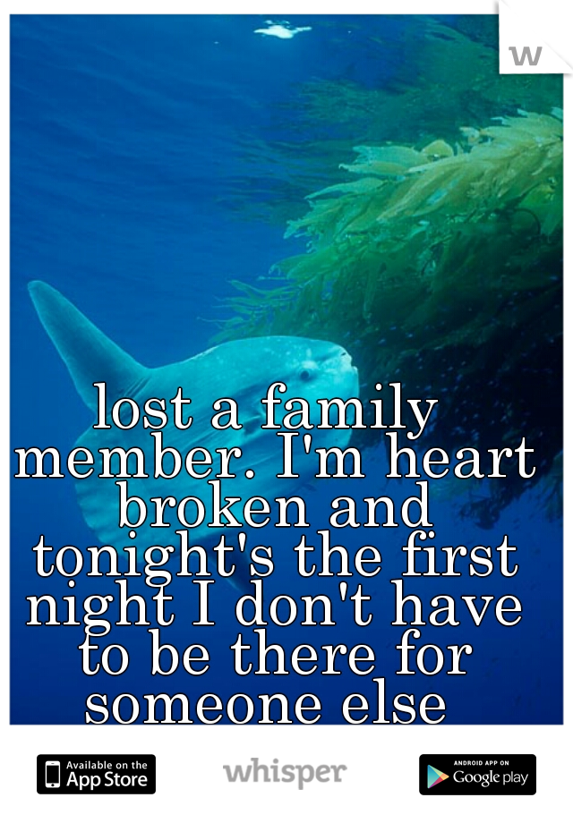 lost a family member. I'm heart broken and tonight's the first night I don't have to be there for someone else 