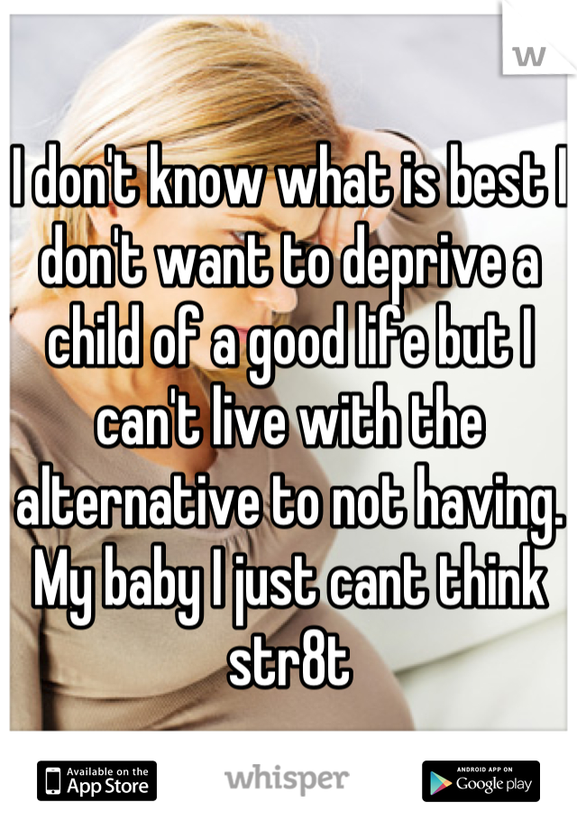 I don't know what is best I don't want to deprive a child of a good life but I can't live with the alternative to not having. My baby I just cant think str8t