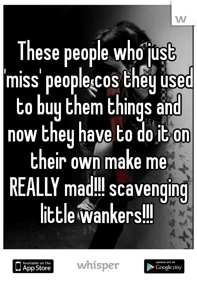 These people who just 'miss' people cos they used to buy them things and now they have to do it on their own make me REALLY mad!!! scavenging little wankers!!! 