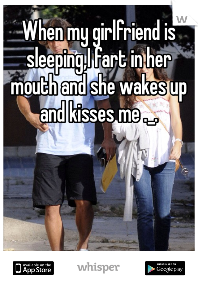When my girlfriend is sleeping,I fart in her mouth and she wakes up and kisses me ._.