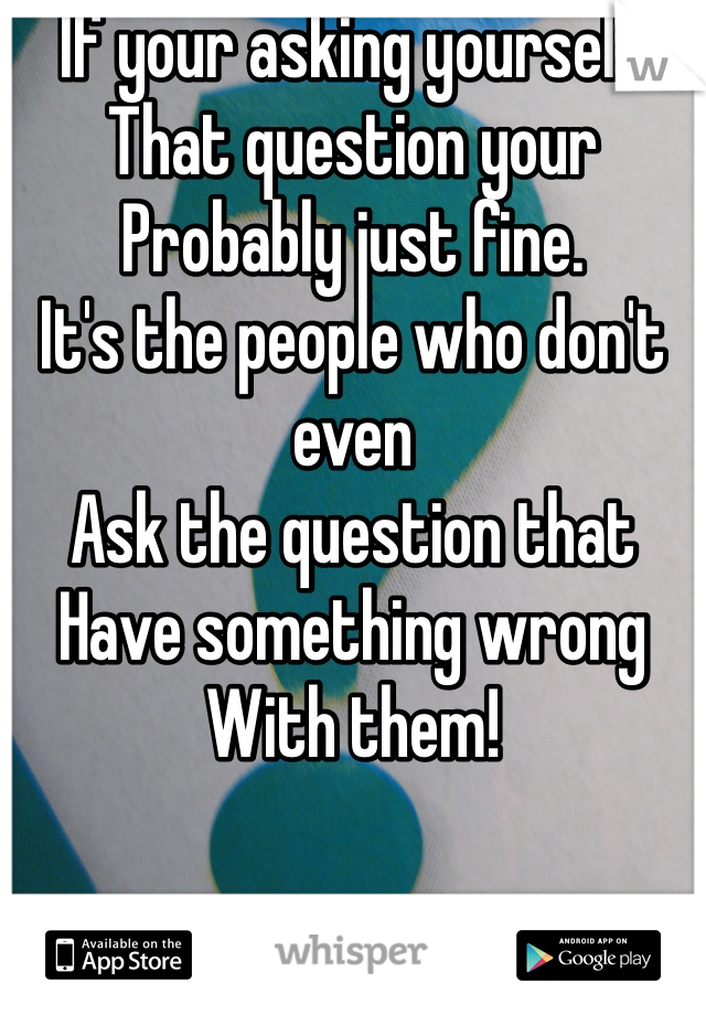If your asking yourself 
That question your
Probably just fine.
It's the people who don't even 
Ask the question that
Have something wrong
With them!