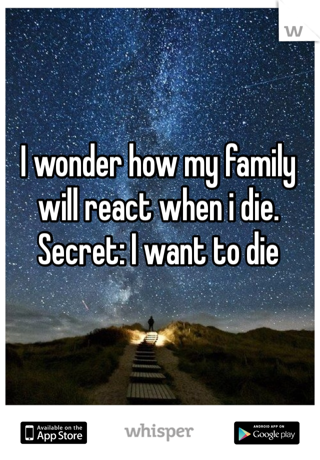 I wonder how my family will react when i die. 
Secret: I want to die