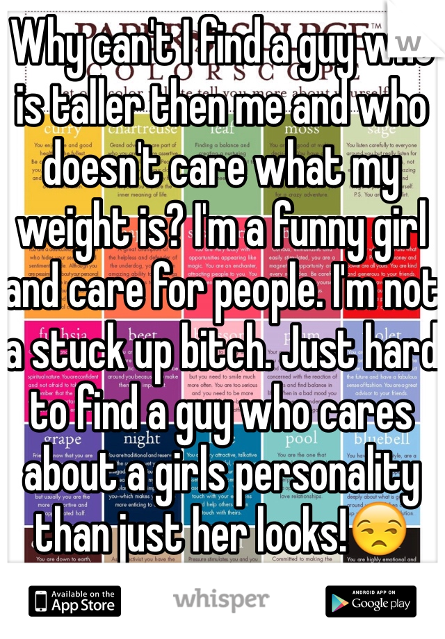 Why can't I find a guy who is taller then me and who doesn't care what my weight is? I'm a funny girl and care for people. I'm not a stuck up bitch. Just hard to find a guy who cares about a girls personality than just her looks!😒