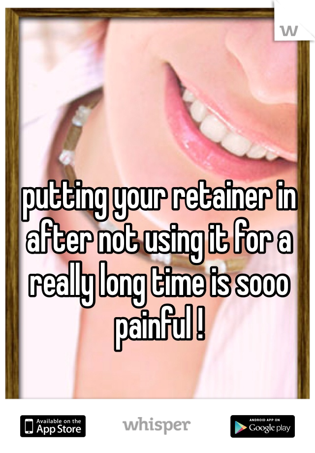 putting your retainer in after not using it for a really long time is sooo painful !