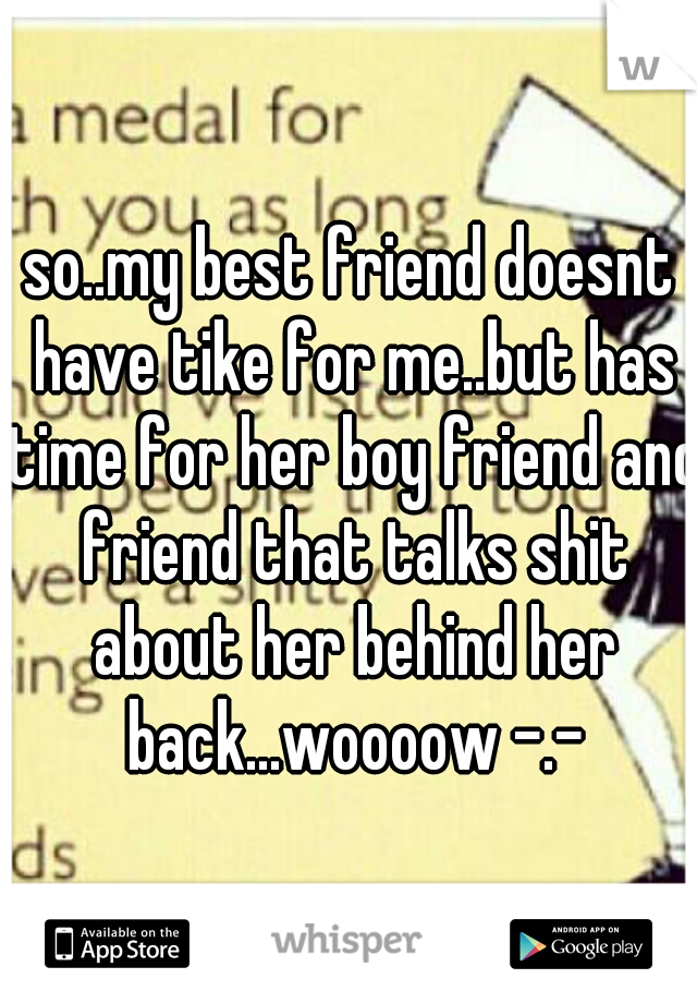 so..my best friend doesnt have tike for me..but has time for her boy friend and friend that talks shit about her behind her back...woooow -.-