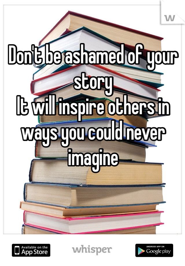 Don't be ashamed of your story
It will inspire others in ways you could never imagine