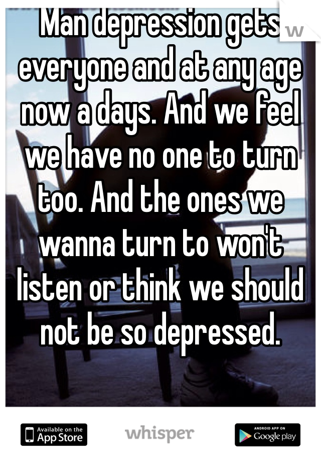 Man depression gets everyone and at any age now a days. And we feel we have no one to turn too. And the ones we wanna turn to won't listen or think we should not be so depressed.