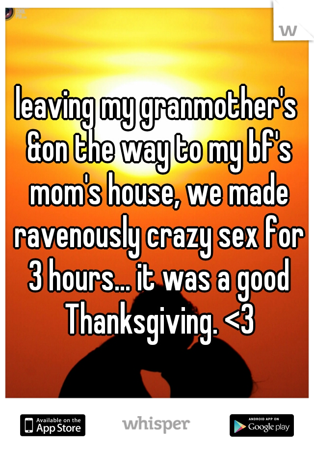 leaving my granmother's &on the way to my bf's mom's house, we made ravenously crazy sex for 3 hours... it was a good Thanksgiving. <3
