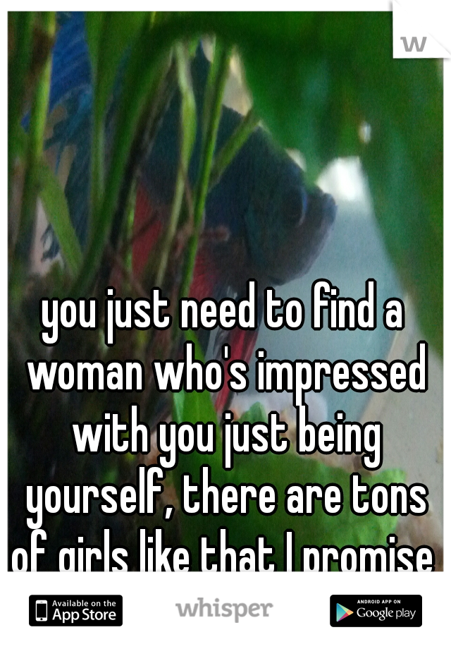 you just need to find a woman who's impressed with you just being yourself, there are tons of girls like that I promise 