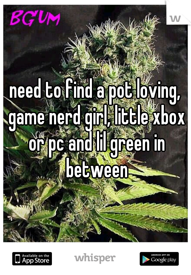 need to find a pot loving, game nerd girl, little xbox or pc and lil green in between