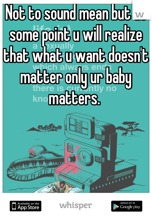 Not to sound mean but at some point u will realize that what u want doesn't matter only ur baby matters. 