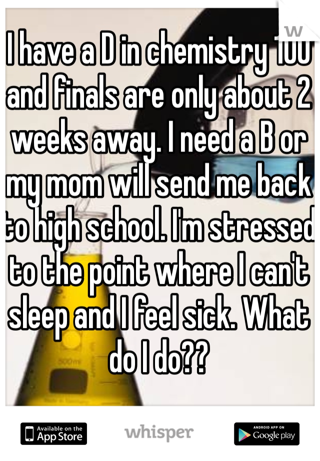 I have a D in chemistry 100 and finals are only about 2 weeks away. I need a B or my mom will send me back to high school. I'm stressed to the point where I can't sleep and I feel sick. What do I do??