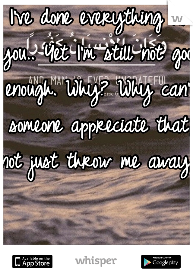 I've done everything for you.. Yet I'm still not good enough. Why? Why can't someone appreciate that, not just throw me away. 