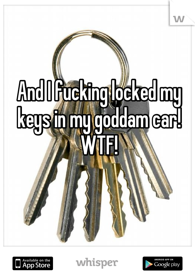 And I fucking locked my keys in my goddam car! WTF!