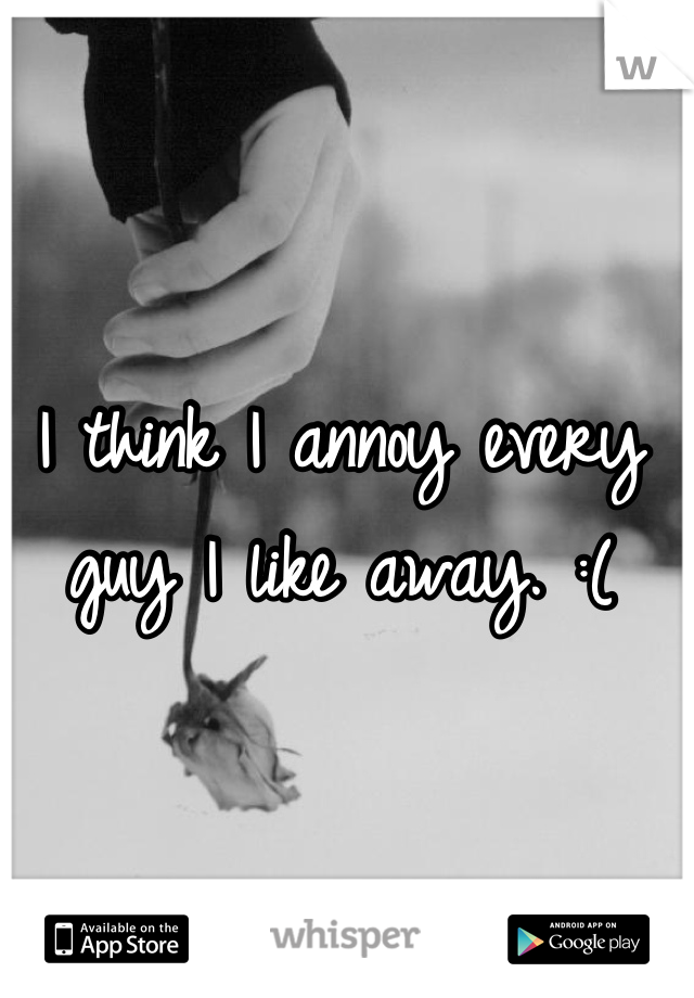 I think I annoy every guy I like away. :(