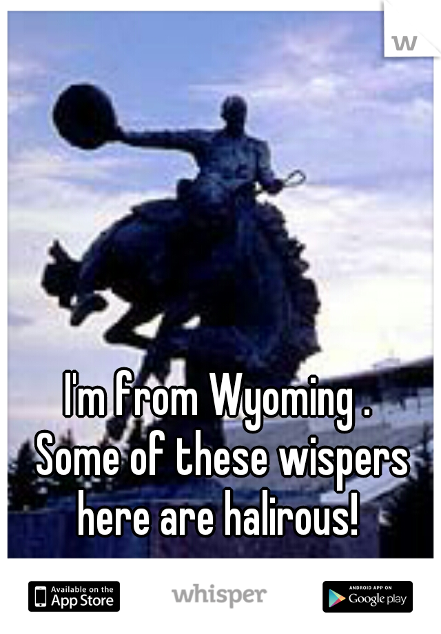 I'm from Wyoming . 
Some of these wispers here are halirous!  