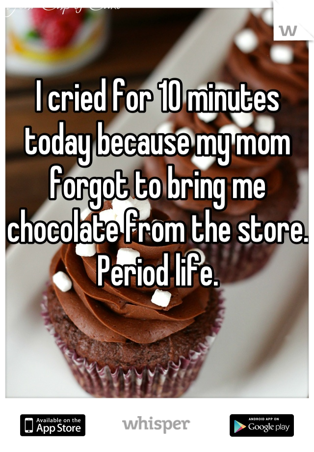 I cried for 10 minutes today because my mom forgot to bring me chocolate from the store. Period life.