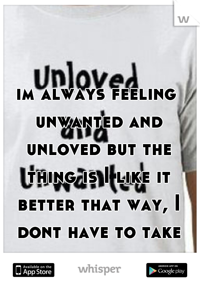 im always feeling unwanted and unloved but the thing is I like it better that way, I dont have to take bullshit from people  
