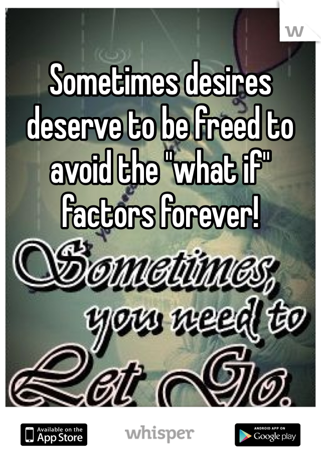 Sometimes desires deserve to be freed to avoid the "what if" factors forever!