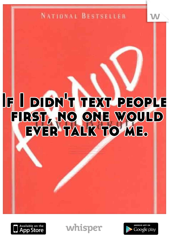 If I didn't text people first, no one would ever talk to me.