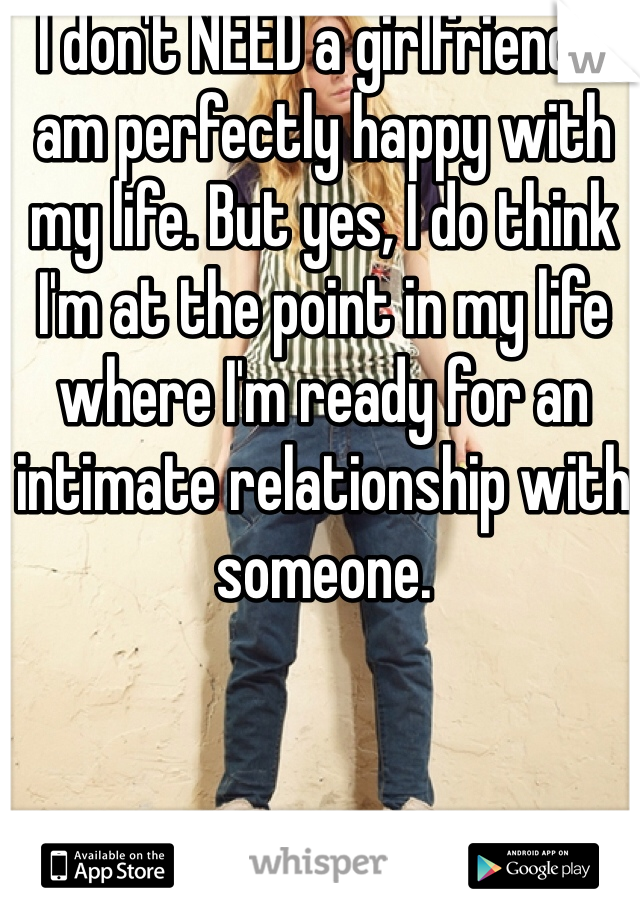 I don't NEED a girlfriend. I am perfectly happy with my life. But yes, I do think I'm at the point in my life where I'm ready for an intimate relationship with someone.