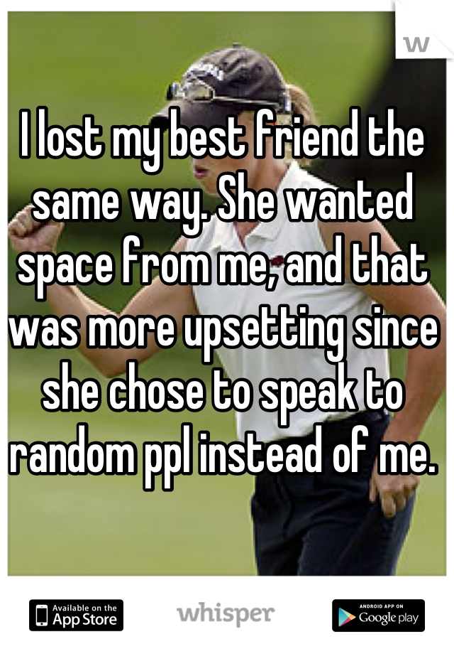 I lost my best friend the same way. She wanted space from me, and that was more upsetting since she chose to speak to random ppl instead of me.