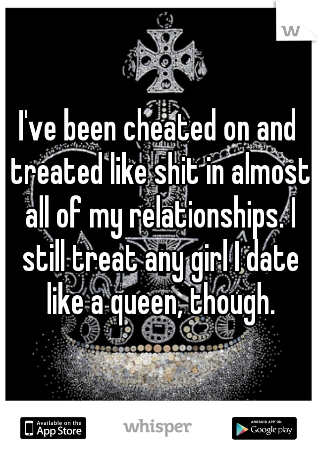 I've been cheated on and treated like shit in almost all of my relationships. I still treat any girl I date like a queen, though.