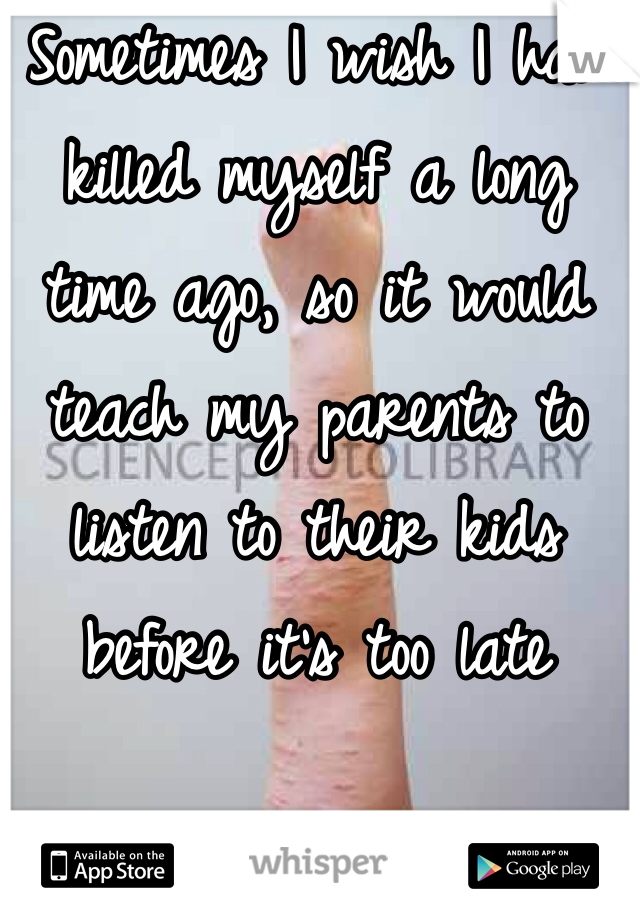 Sometimes I wish I had killed myself a long time ago, so it would teach my parents to listen to their kids before it's too late
